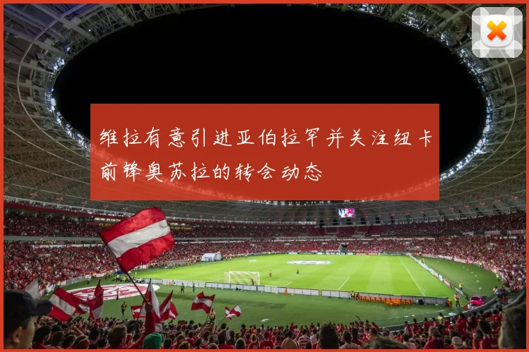 维拉有意引进亚伯拉罕并关注纽卡前锋奥苏拉的转会动态