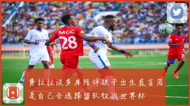 费拉拉谈多库陪伴孩子出生直言若是自己会选择留队征战世界杯