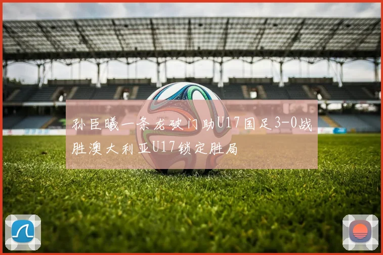 孙臣曦一条龙破门助U17国足3-0战胜澳大利亚U17锁定胜局