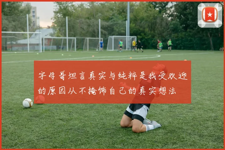 字母哥坦言真实与纯粹是我受欢迎的原因从不掩饰自己的真实想法
