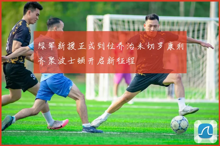 绿军新援正式到位乔治米切罗康利齐聚波士顿开启新征程