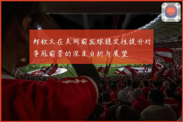 郑钦文在美网前发球稳定性提升对争冠前景的深度分析与展望