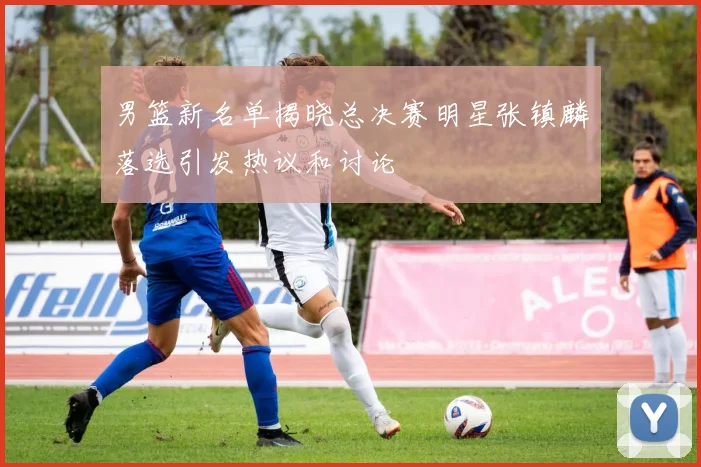 男篮新名单揭晓总决赛明星张镇麟落选引发热议和讨论