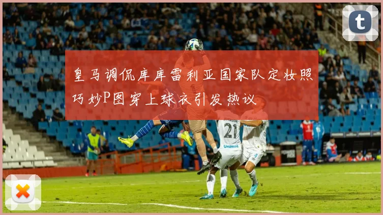 皇马调侃库库雷利亚国家队定妆照巧妙P图穿上球衣引发热议
