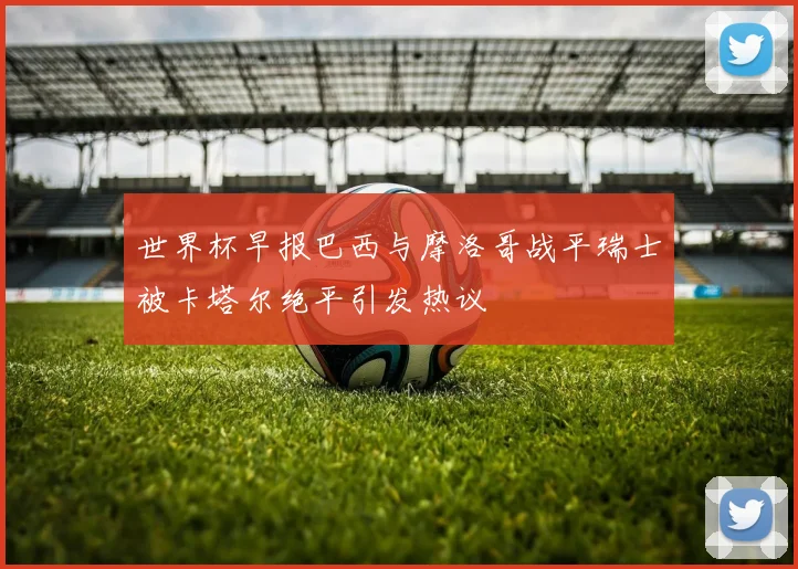 世界杯早报巴西与摩洛哥战平瑞士被卡塔尔绝平引发热议