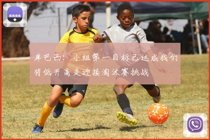 库巴西：小组第一目标已达成我们将低开高走迎接淘汰赛挑战