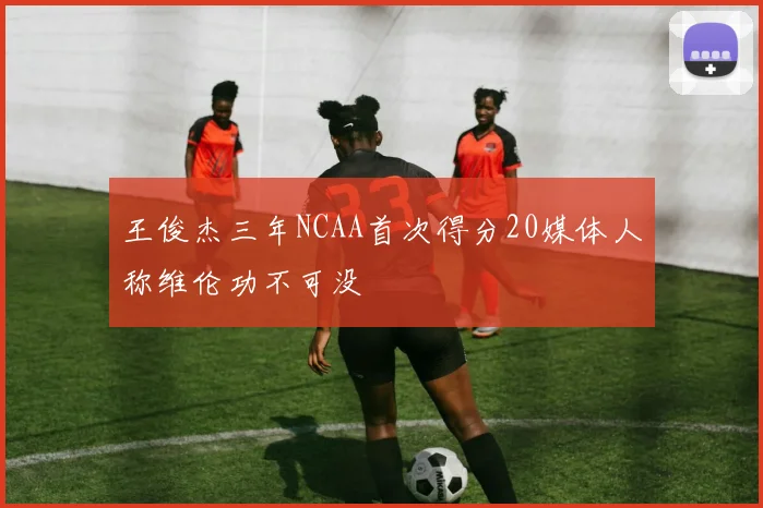王俊杰三年NCAA首次得分20媒体人称维伦功不可没