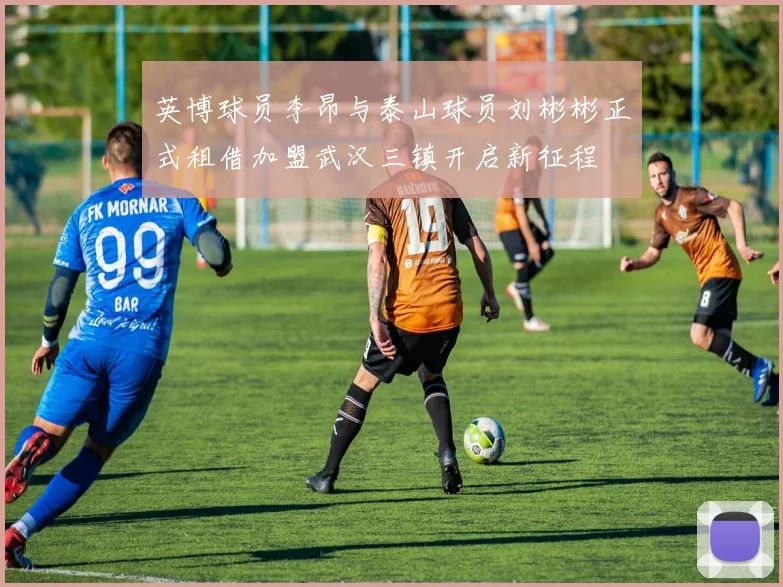 英博球员李昂与泰山球员刘彬彬正式租借加盟武汉三镇开启新征程