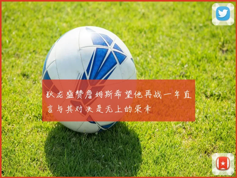 狄龙盛赞詹姆斯希望他再战一年直言与其对决是无上的荣幸
