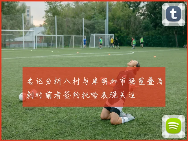 名记分析八村与库明加市场重叠马刺对前者签约托哈表现关注