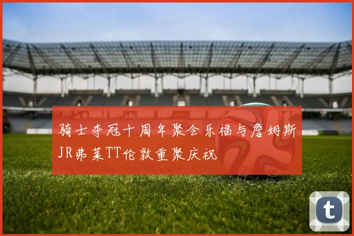 骑士夺冠十周年聚会乐福与詹姆斯JR弗莱TT伦敦重聚庆祝