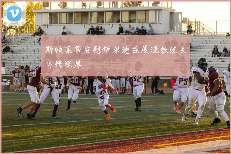 斯帕莱蒂安慰伊尔迪兹展现教练关怀情深厚
