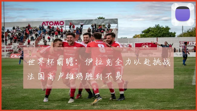 世界杯前瞻：伊拉克全力以赴挑战法国高卢雄鸡胜利不易
