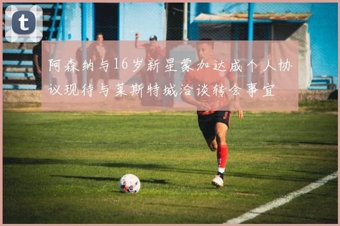 阿森纳与16岁新星蒙加达成个人协议现待与莱斯特城洽谈转会事宜