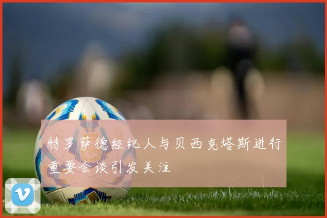 特罗萨德经纪人与贝西克塔斯进行重要会谈引发关注