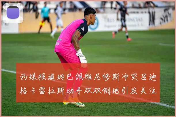 西媒报道姆巴佩维尼修斯冲突吕迪格卡雷拉斯动手双双倒地引发关注
