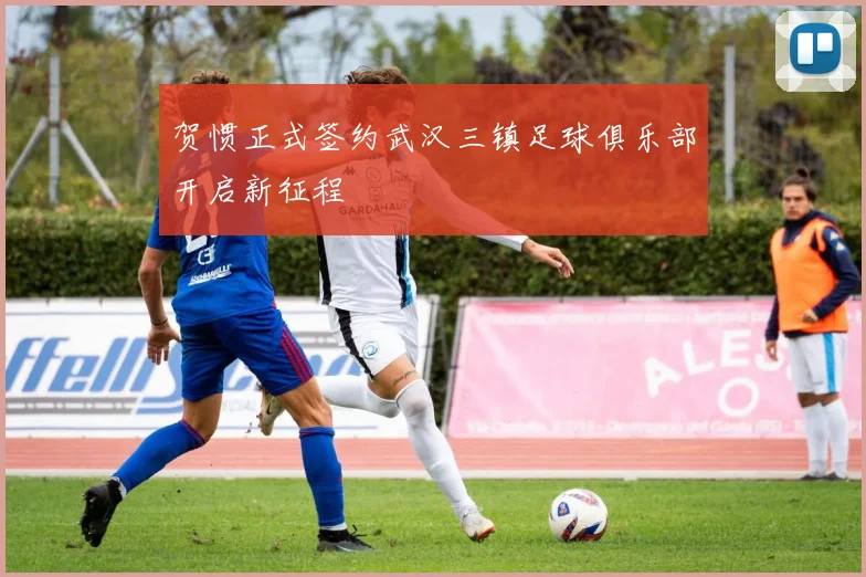 贺惯正式签约武汉三镇足球俱乐部开启新征程