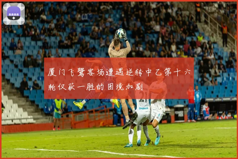 厦门飞鹭客场遭遇逆转中乙第十六轮仅获一胜的困境加剧