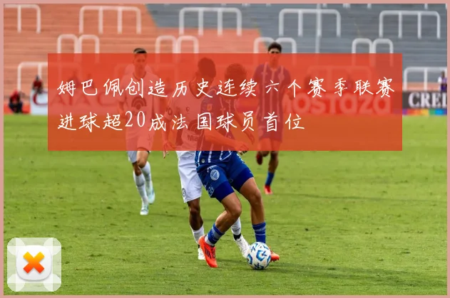 姆巴佩创造历史连续六个赛季联赛进球超20成法国球员首位