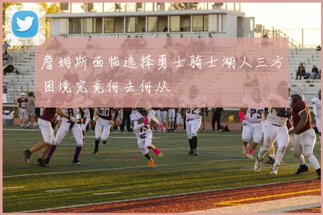 詹姆斯面临选择勇士骑士湖人三方困境究竟何去何从