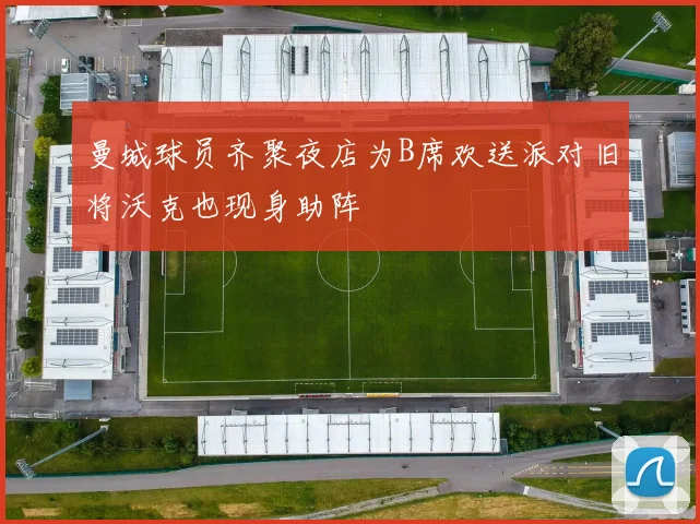 曼城球员齐聚夜店为B席欢送派对旧将沃克也现身助阵