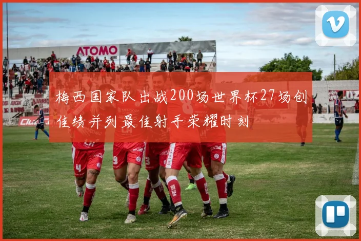 梅西国家队出战200场世界杯27场创佳绩并列最佳射手荣耀时刻