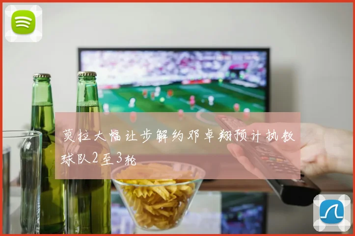 莫拉大幅让步解约邓卓翔预计执教球队2至3轮