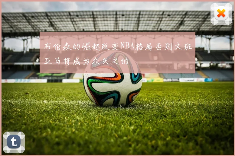 布伦森的崛起改变NBA格局否则文班亚马将成为众矢之的