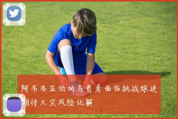 阿韦洛亚伯纳乌首秀面临挑战球迷期待火灾风险化解